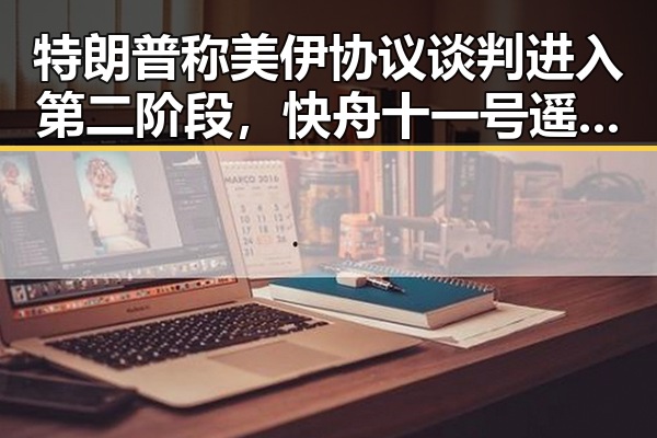 特朗普称美伊协议谈判进入第二阶段，快舟十一号遥十三运载火箭成功发射引发关注