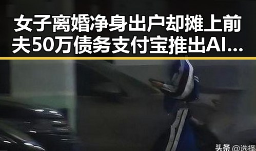 女子离婚净身出户却摊上前夫50万债务支付宝推出AI版“阿宝”引关注